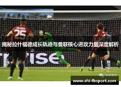 揭秘拉什福德成长轨迹与曼联核心进攻力量深度解析 揭秘拉什福德成长轨迹与曼联核心进攻力量深度解析