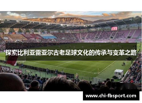 探索比利亚雷亚尔古老足球文化的传承与变革之路 探索比利亚雷亚尔古老足球文化的传承与变革之路