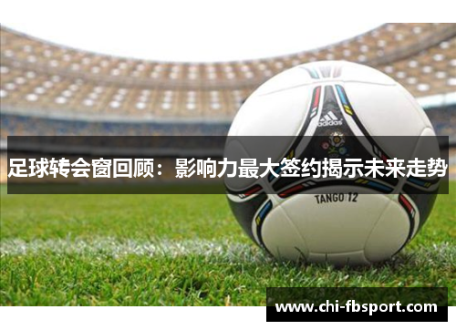 足球转会窗回顾:影响力最大签约揭示未来走势 足球转会窗回顾:影响力最大签约揭示未来走势