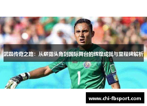 武磊传奇之路:从崭露头角到国际舞台的辉煌成就与里程碑解析 武磊传奇之路:从崭露头角到国际舞台的辉煌成就与里程碑解析